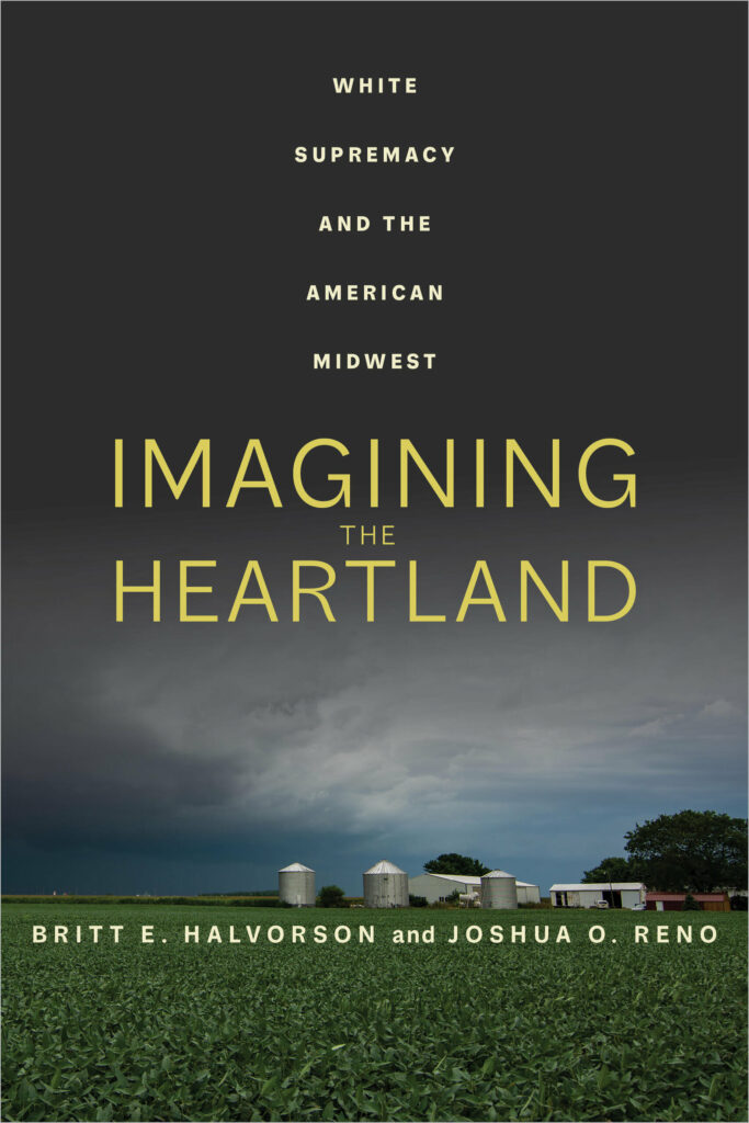 A book cover shows a field with a farm in the distance and a dark, stormy sky overhead. Large yellow text reads “Imagining the Heartland” and smaller white text reads “White Supremacy and the American Midwest” above and “Britt E. Halvorson and Joshua O. Reno” below.
