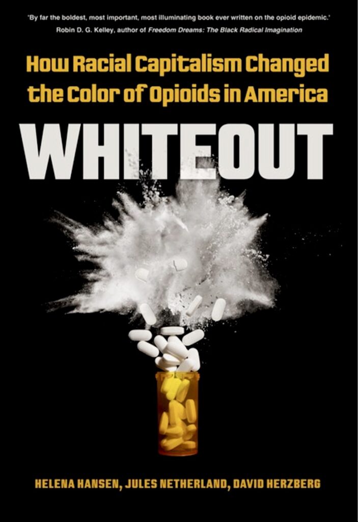 A black book shows an unlidded orange pill bottle with white pills exploding out of the top and bursting into powder. Above the bottle, text reads, “Whiteout.” Above that, yellow text reads, “How Racial Capitalism Changed the Color of Opioids in America.” Smaller yellow text at the bottom reads, “Helena Hansen, Jules Netherland, David Herzberg.”